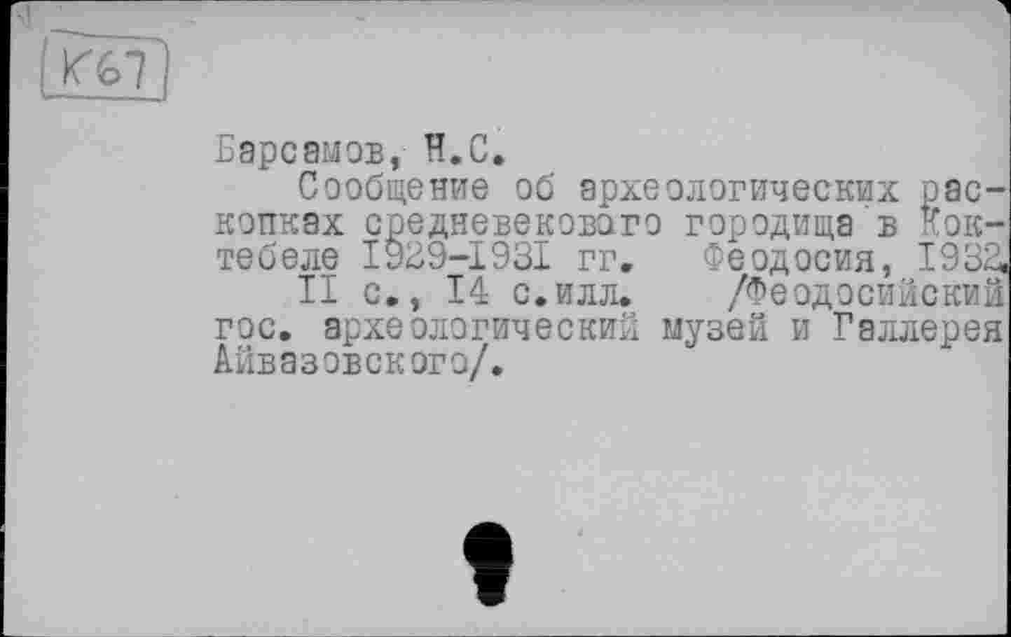 ﻿Барсамов, H.С.
Сообщение об археологических раскопках средневекового городища в Коктебеле І929-І93І гг. Феодосия, 1932,
II с,, 14 с.илл. /Феодосийский гос. археологический музей и Галлерея Айвазовского/.